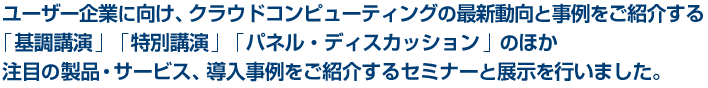 ユーザー企業に向け、クラウドコンピューティングの最新動向と事例をご紹介する<br />「基調講演」「特別講演」「パネル・ディスカッション」のほか<br />注目の製品・サービス、導入事例をご紹介するセミナーと展示を行いました。