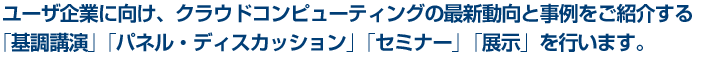 ユーザ企業に向け、クラウドコンピューティングの最新動向と事例をご紹介する「基調講演」「パネル・ディスカッション」「セミナー」「展示」を行います。